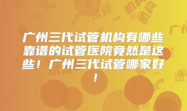 广州三代试管机构有哪些靠谱的试管医院竟然是这些！广州三代试管哪家好！