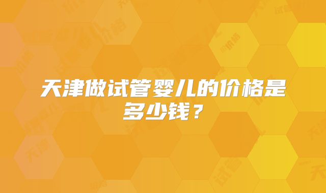 天津做试管婴儿的价格是多少钱?