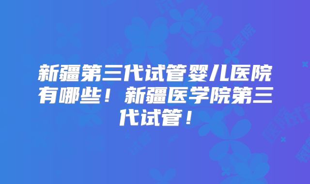 新疆第三代试管婴儿医院有哪些！新疆医学院第三代试管！