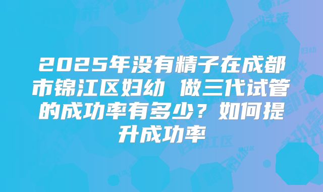2025年没有精子在成都市锦江区妇幼 做三代试管的成功率有多少？如何提升成功率