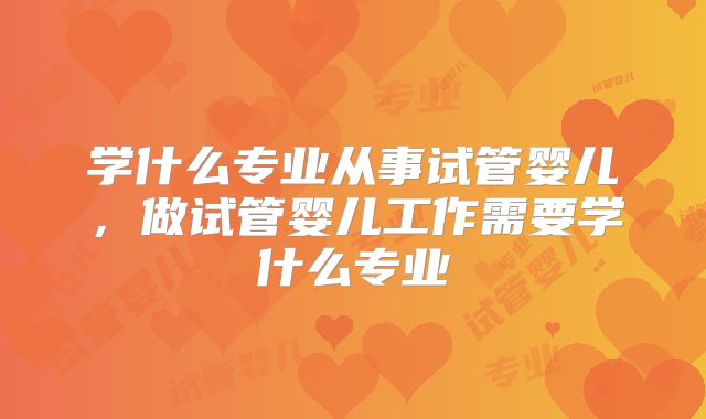 学什么专业从事试管婴儿,做试管婴儿工作需要学什么专业