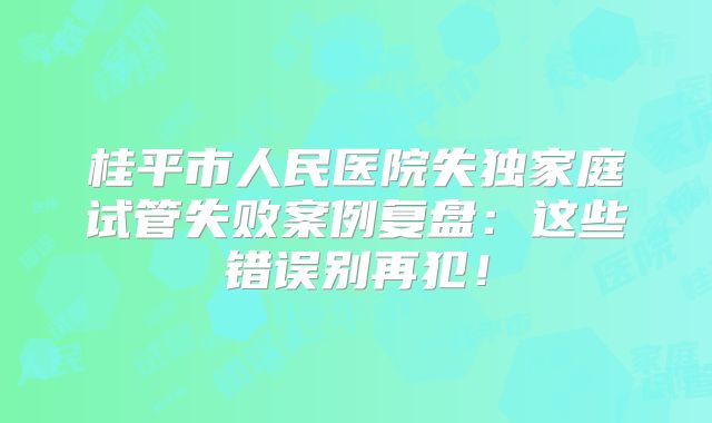 桂平市人民医院失独家庭试管失败案例复盘：这些错误别再犯！