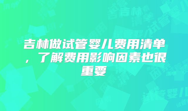 吉林做试管婴儿费用清单，了解费用影响因素也很重要
