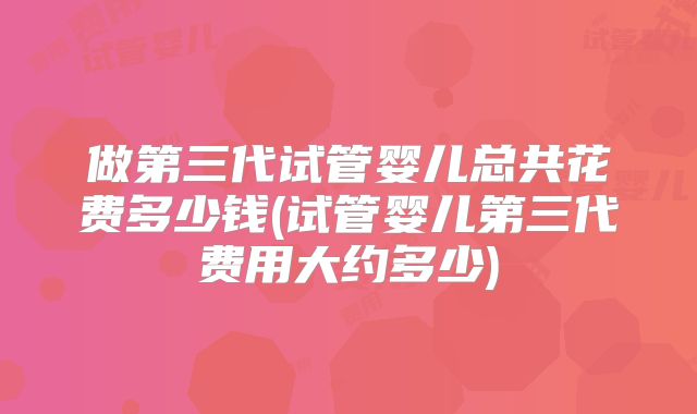 做第三代试管婴儿总共花费多少钱(试管婴儿第三代费用大约多少)
