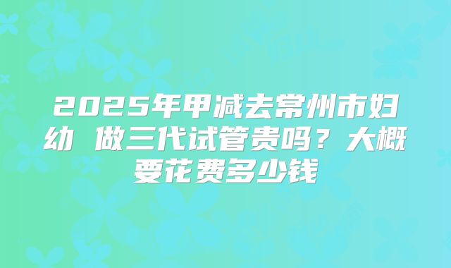 2025年甲减去常州市妇幼 做三代试管贵吗?大概要花费多少钱