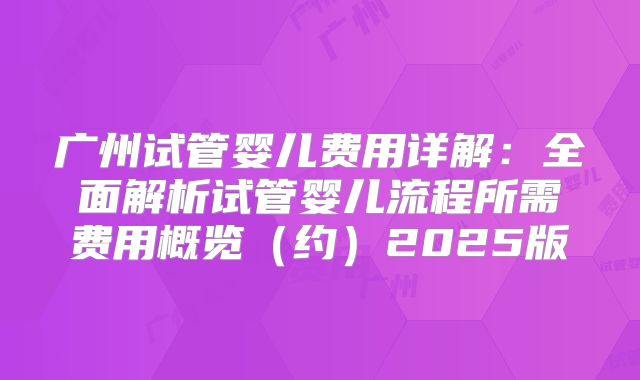 广州试管婴儿费用详解：全面解析试管婴儿流程所需费用概览（约）2025版