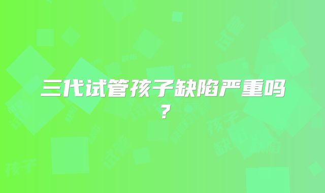 三代试管孩子缺陷严重吗?