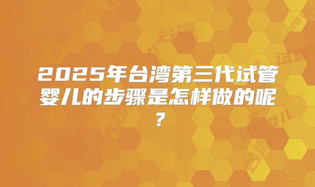 2025年台湾第三代试管婴儿的步骤是怎样做的呢?
