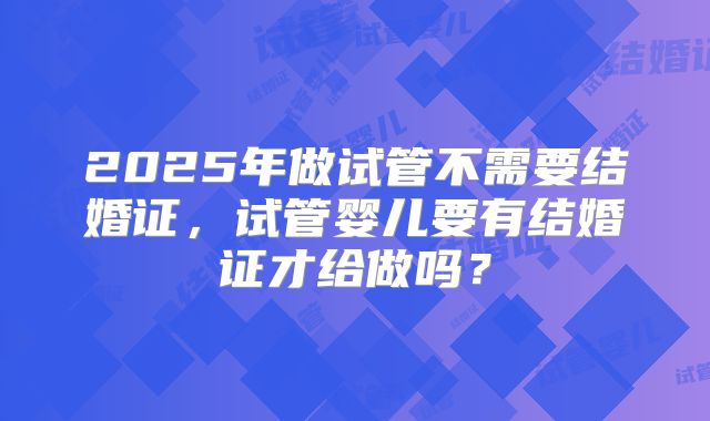 2025年做试管不需要结婚证，试管婴儿要有结婚证才给做吗？
