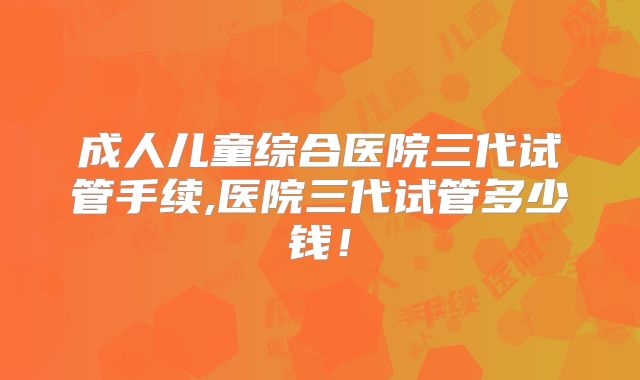成人儿童综合医院三代试管手续,医院三代试管多少钱！