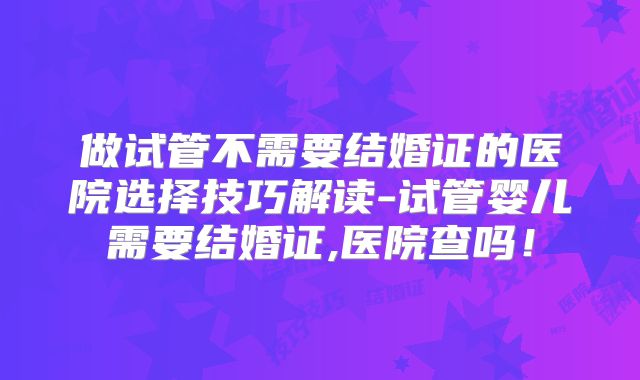 做试管不需要结婚证的医院选择技巧解读-试管婴儿需要结婚证,医院查吗！