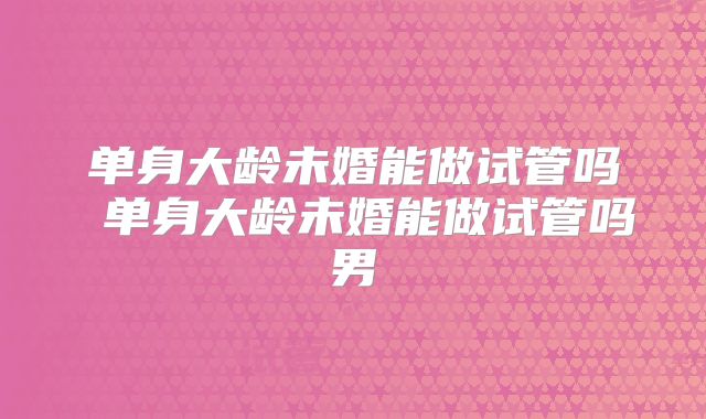 单身大龄未婚能做试管吗 单身大龄未婚能做试管吗男
