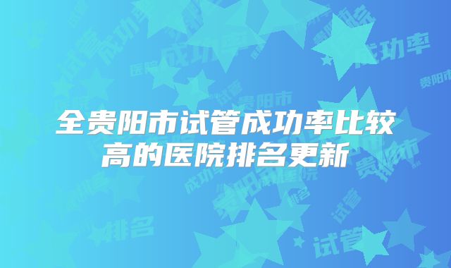 全贵阳市试管成功率比较高的医院排名更新