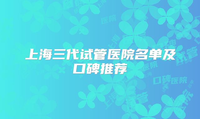 上海三代试管医院名单及口碑推荐