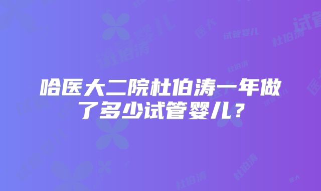 哈医大二院杜伯涛一年做了多少试管婴儿？