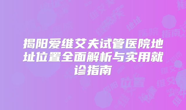 揭阳爱维艾夫试管医院地址位置全面解析与实用就诊指南