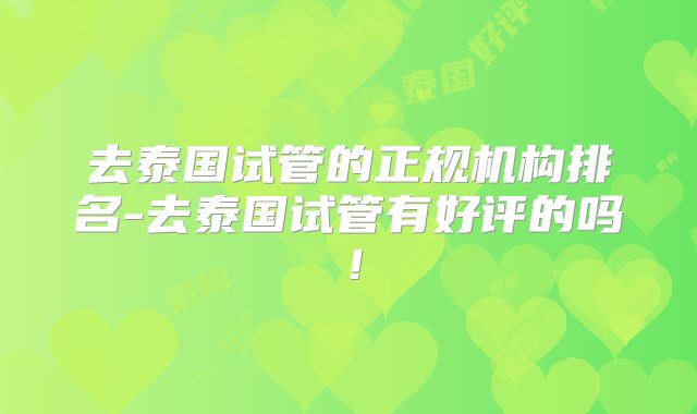 去泰国试管的正规机构排名-去泰国试管有好评的吗！