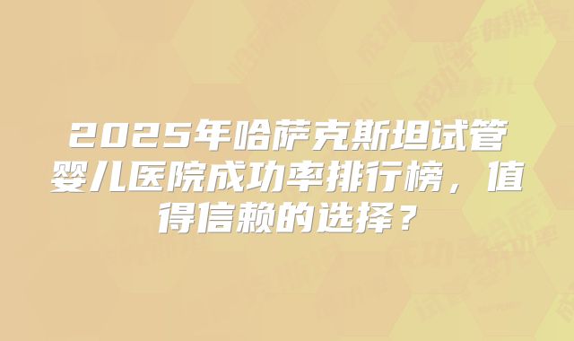 2025年哈萨克斯坦试管婴儿医院成功率排行榜，值得信赖的选择？
