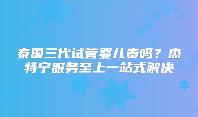 泰国三代试管婴儿贵吗？杰特宁服务至上一站式解决