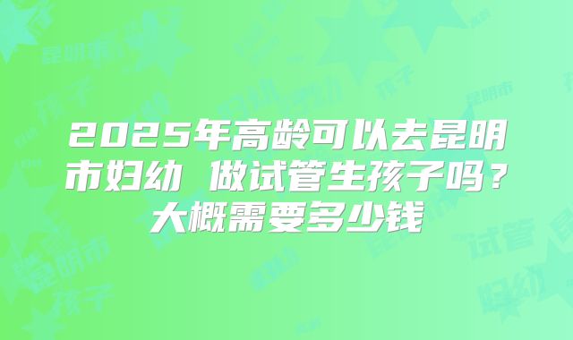 2025年高龄可以去昆明市妇幼 做试管生孩子吗？大概需要多少钱