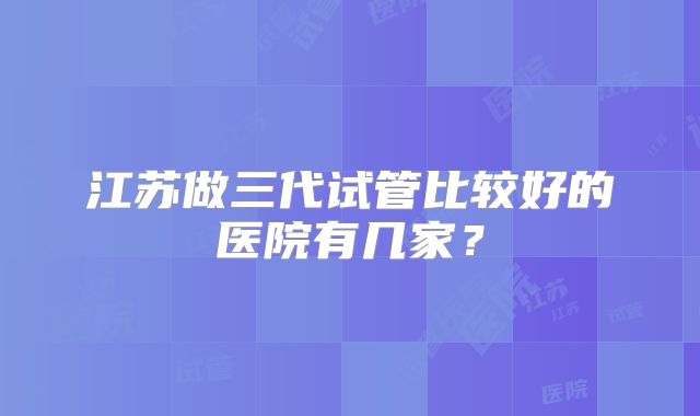 江苏做三代试管比较好的医院有几家?