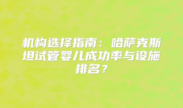 机构选择指南:哈萨克斯坦试管婴儿成功率与设施排名?