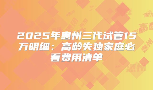 2025年惠州三代试管15万明细：高龄失独家庭必看费用清单