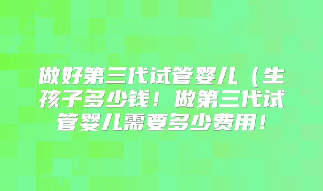 做好第三代试管婴儿(生孩子多少钱!做第三代试管婴儿需要多少费用!