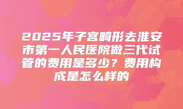 2025年子宫畸形去淮安市第一人民医院做三代试管的费用是多少？费用构成是怎么样的