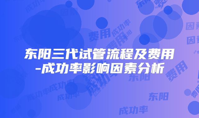 东阳三代试管流程及费用-成功率影响因素分析