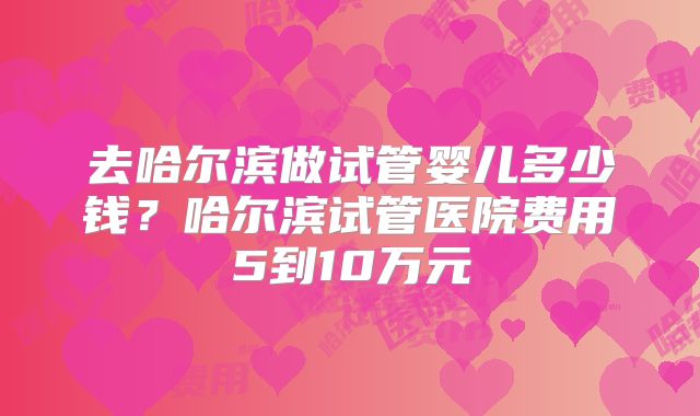 去哈尔滨做试管婴儿多少钱？哈尔滨试管医院费用5到10万元