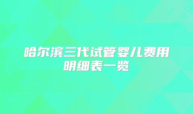 哈尔滨三代试管婴儿费用明细表一览