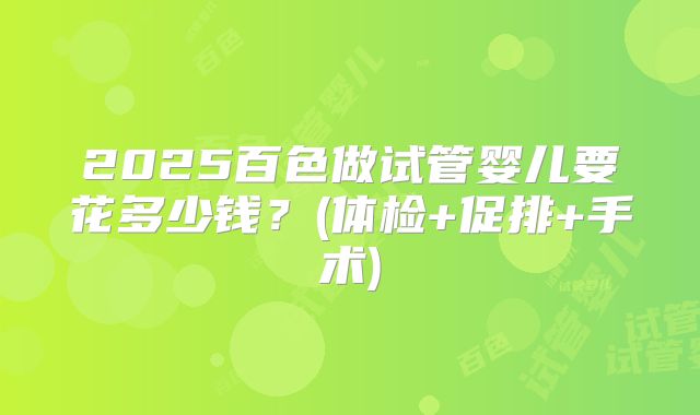 2025百色做试管婴儿要花多少钱？(体检+促排+手术)