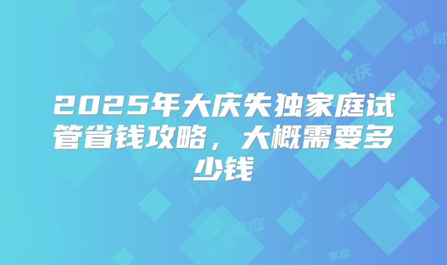 2025年大庆失独家庭试管省钱攻略，大概需要多少钱