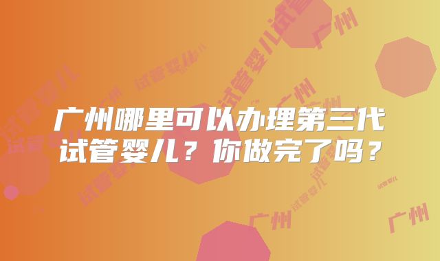 广州哪里可以办理第三代试管婴儿？你做完了吗？