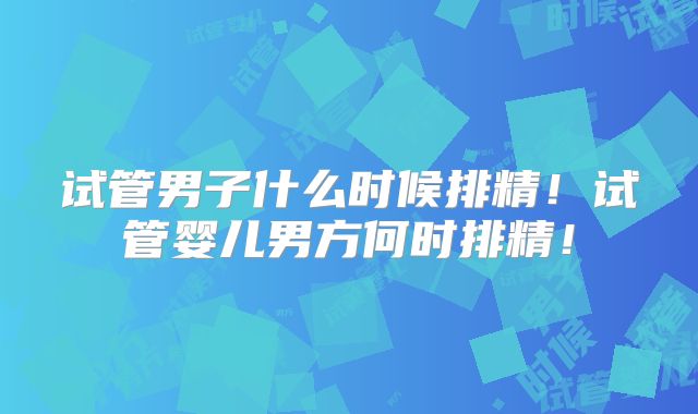 试管男子什么时候排精！试管婴儿男方何时排精！
