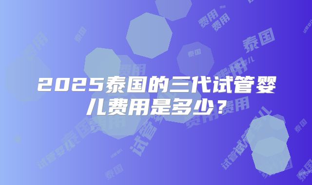 2025泰国的三代试管婴儿费用是多少？
