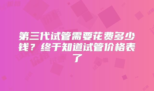第三代试管需要花费多少钱？终于知道试管价格表了