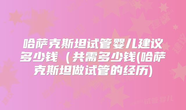 哈萨克斯坦试管婴儿建议多少钱（共需多少钱(哈萨克斯坦做试管的经历)
