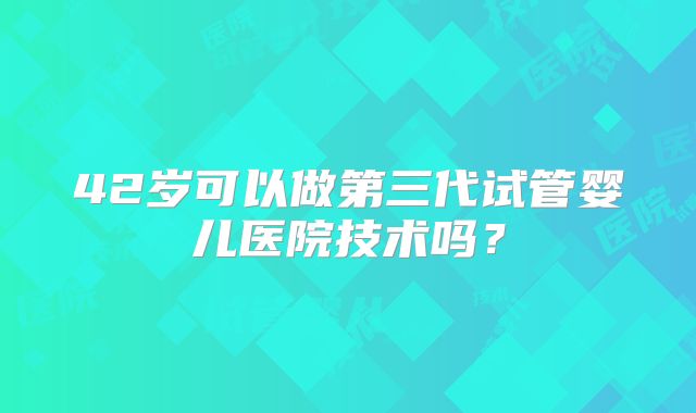 42岁可以做第三代试管婴儿医院技术吗？