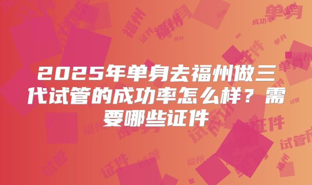 2025年单身去福州做三代试管的成功率怎么样？需要哪些证件