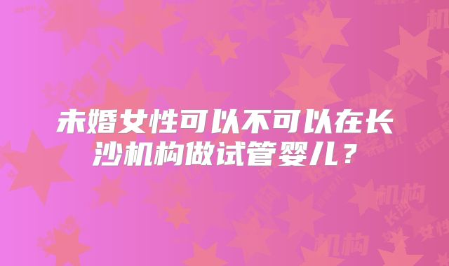 未婚女性可以不可以在长沙机构做试管婴儿？