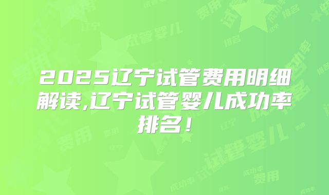 2025辽宁试管费用明细解读,辽宁试管婴儿成功率排名！