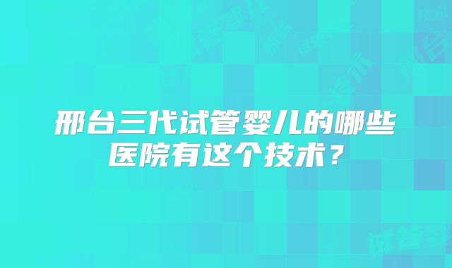 邢台三代试管婴儿的哪些医院有这个技术？