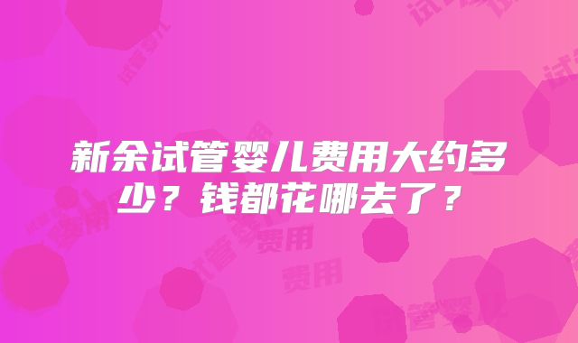 新余试管婴儿费用大约多少？钱都花哪去了？
