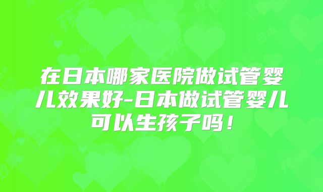 在日本哪家医院做试管婴儿效果好-日本做试管婴儿可以生孩子吗！