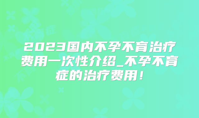 2023国内不孕不育治疗费用一次性介绍_不孕不育症的治疗费用!