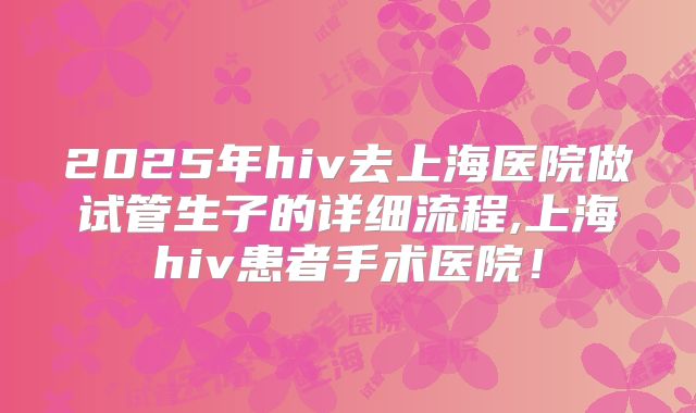 2025年hiv去上海医院做试管生子的详细流程,上海hiv患者手术医院！