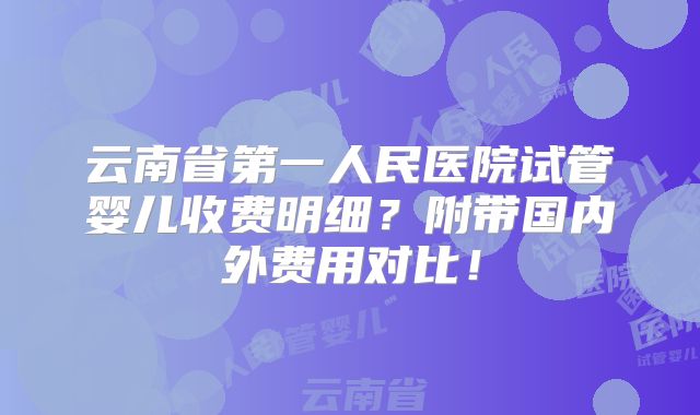 云南省第一人民医院试管婴儿收费明细?附带国内外费用对比!
