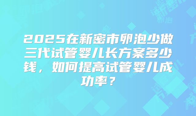 2025在新密市卵泡少做三代试管婴儿长方案多少钱,如何提高试管婴儿成功率?